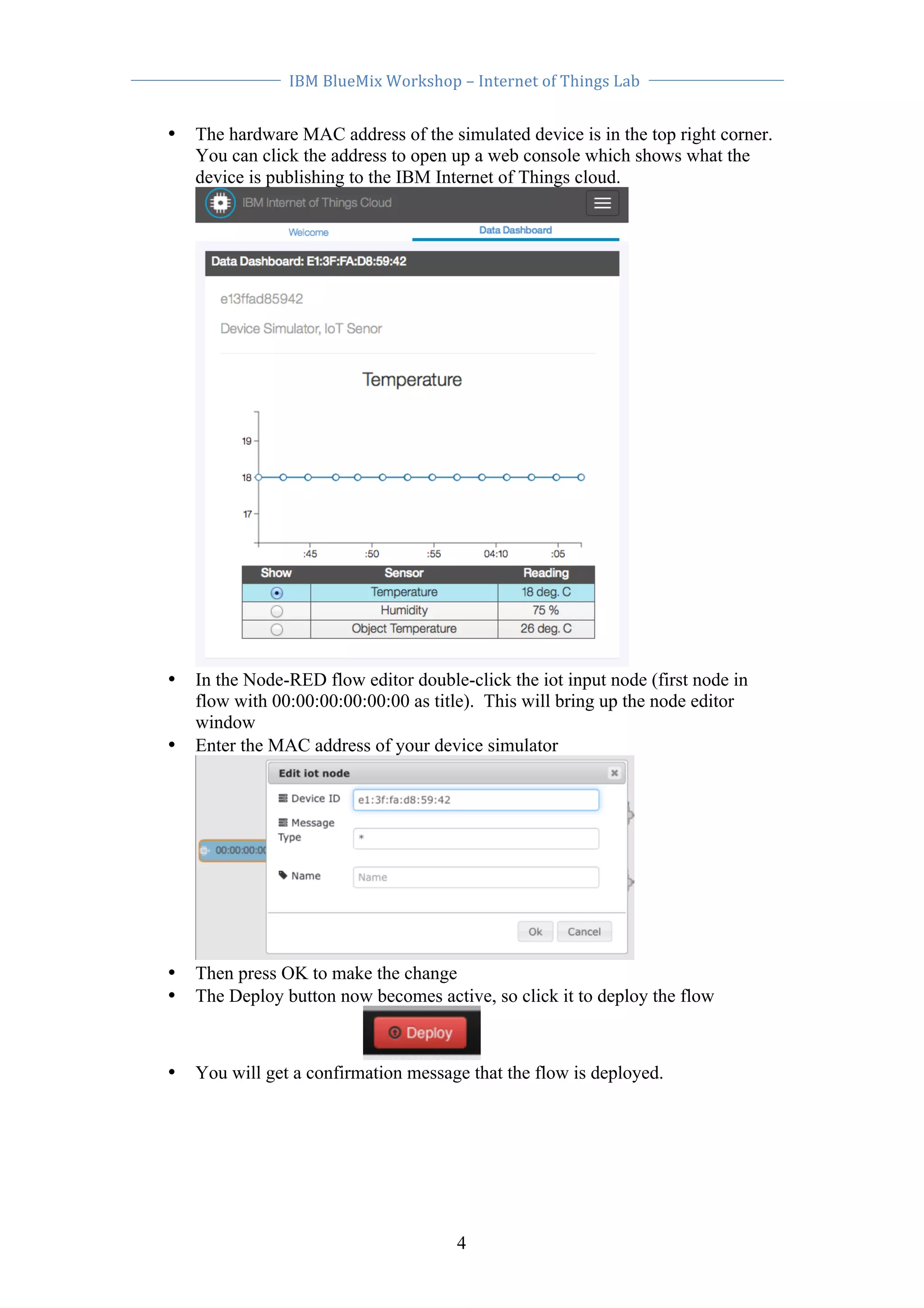 IBM 
BlueMix 
Workshop 
– 
Internet 
of 
Things 
Lab 
• The hardware MAC address of the simulated device is in the top right corner. 
You can click the address to open up a web console which shows what the 
device is publishing to the IBM Internet of Things cloud. 
• In the Node-RED flow editor double-click the iot input node (first node in 
flow with 00:00:00:00:00:00 as title). This will bring up the node editor 
window 
• Enter the MAC address of your device simulator 
• Then press OK to make the change 
• The Deploy button now becomes active, so click it to deploy the flow 
• You will get a confirmation message that the flow is deployed. 
4 
 
