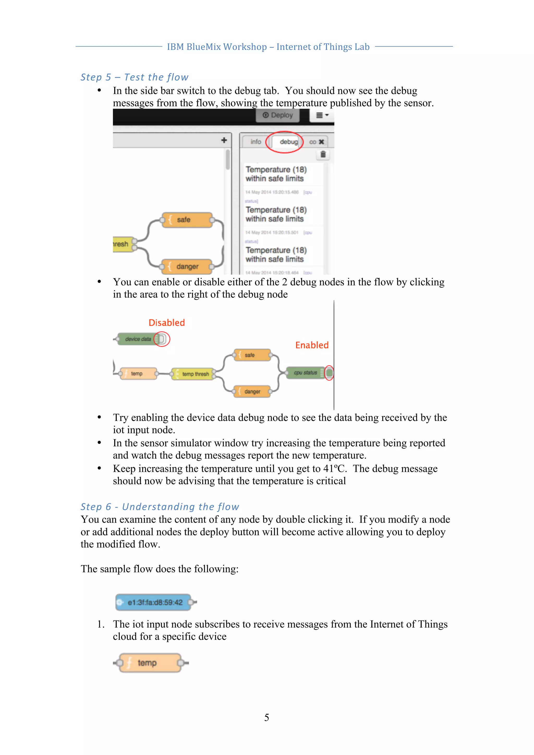 IBM 
BlueMix 
Workshop 
– 
Internet 
of 
Things 
Lab 
5 
Step 
5 
– 
Test 
the 
flow 
• In the side bar switch to the debug tab. You should now see the debug 
messages from the flow, showing the temperature published by the sensor. 
• You can enable or disable either of the 2 debug nodes in the flow by clicking 
in the area to the right of the debug node 
• Try enabling the device data debug node to see the data being received by the 
iot input node. 
• In the sensor simulator window try increasing the temperature being reported 
and watch the debug messages report the new temperature. 
• Keep increasing the temperature until you get to 41ºC. The debug message 
should now be advising that the temperature is critical 
Step 
6 
-­‐ 
Understanding 
the 
flow 
You can examine the content of any node by double clicking it. If you modify a node 
or add additional nodes the deploy button will become active allowing you to deploy 
the modified flow. 
The sample flow does the following: 
1. The iot input node subscribes to receive messages from the Internet of Things 
cloud for a specific device 
 