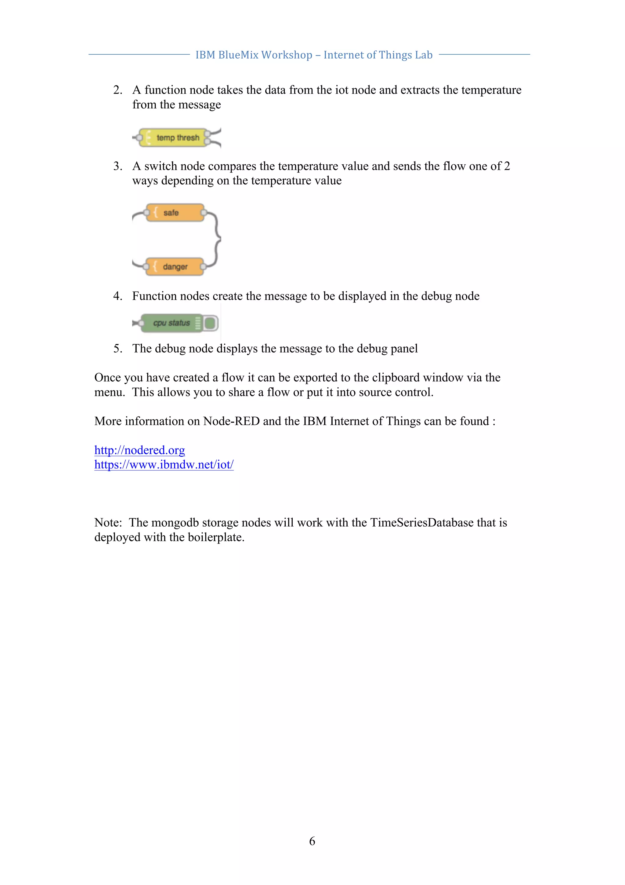 IBM 
BlueMix 
Workshop 
– 
Internet 
of 
Things 
Lab 
2. A function node takes the data from the iot node and extracts the temperature 
6 
from the message 
3. A switch node compares the temperature value and sends the flow one of 2 
ways depending on the temperature value 
4. Function nodes create the message to be displayed in the debug node 
5. The debug node displays the message to the debug panel 
Once you have created a flow it can be exported to the clipboard window via the 
menu. This allows you to share a flow or put it into source control. 
More information on Node-RED and the IBM Internet of Things can be found : 
http://nodered.org 
https://www.ibmdw.net/iot/ 
Note: The mongodb storage nodes will work with the TimeSeriesDatabase that is 
deployed with the boilerplate. 
