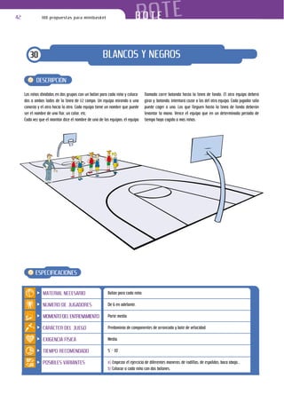 42             100 propuestas para minibasket                               BOTE
                                                                         BOTE


        30                                           BLANCOS Y NEGROS

            DESCRIPCIÓN

     Los niños divididos en dos grupos con un balón para cada niño y coloca-    llamado corre botando hasta la línea de fondo. El otro equipo deberá
     dos a ambos lados de la línea de 1/2 campo. Un equipo mirando a una        girar y, botando, intentará cazar a los del otro equipo. Cada jugador sólo
     canasta y el otro hacia la otra. Cada equipo tiene un nombre que puede     puede coger a uno. Los que lleguen hasta la línea de fondo deberán
     ser el nombre de una flor, un color, etc.                                  levantar la mano. Vence el equipo que en un determinado periodo de
     Cada vez que el monitor dice el nombre de uno de los equipos, el equipo    tiempo haya cogido a más niños.




           ESPECIFICACIONES


                MATERIAL NECESARIO                      Balón para cada niño.

                NÚMERO DE JUGADORES                     De 6 en adelante.

                MOMENTO DEL ENTRENAMIENTO               Parte media

                CARÁCTER DEL JUEGO                      Predominio de componentes de arrancada y bote de velocidad.

                EXIGENCIA FÍSICA                        Media.

                TIEMPO RECOMENDADO                      5’ – 10’

                POSIBLES VARIANTES                      a) Empezar el ejercicio de diferentes maneras: de rodillas, de espaldas, boca abajo...
                                                        b) Colocar a cada niño con dos balones.
 