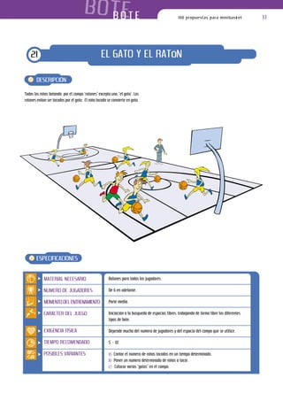 B O T ET E
                                           BO                                                       100 propuestas para minibasket              33




    21                                            EL GATO Y EL RATóN

       DESCRIPCIÓN

Todos los niños botando por el campo “ratones” excepto uno, “el gato”. Los
ratones evitan ser tocados por el gato. El niño tocado se convierte en gato.




       ESPECIFICACIONES


            MATERIAL NECESARIO                          Balones para todos los jugadores.

            NÚMERO DE JUGADORES                         De 6 en adelante.

            MOMENTO DEL ENTRENAMIENTO                   Parte media.

            CARÁCTER DEL JUEGO                          Iniciación a la búsqueda de espacios libres, trabajando de forma libre los diferentes
                                                        tipos de bote.

            EXIGENCIA FÍSICA                            Depende mucho del número de jugadores y del espacio del campo que se utilice.

            TIEMPO RECOMENDADO                          5’ – 10’

            POSIBLES VARIANTES                          a) Contar el número de niños tocados en un tiempo determinado.
                                                        b) Poner un número determinado de niños a tocar.
                                                        c) Colocar varios “gatos” en el campo.
 
