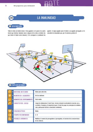 36              100 propuestas para minibasket                               BOTE
                                                                          BOTE


        24                                                   LA INMUNIDAD

            DESCRIPCIÓN

     Todos lo niños con balón menos 3. Dos jugadores se la paran; los cuales     papeles. Si algún jugador pasa el balón a un jugador perseguido, se le
     tienen que intentar, botando, tocar a alguno de los niños sin balón (los    concederá la inmunidad, que, por el contrario, perderá él.
     que tienen el balón serán inmunes). Si lo consiguen se cambiarán los




           ESPECIFICACIONES


                MATERIAL NECESARIO                       Balón para cada niño.

                NÚMERO DE JUGADORES                      De 8 en adelante.

                MOMENTO DEL ENTRENAMIENTO                Parte media.

                CARÁCTER DEL JUEGO                       Juego de colaboración. A nivel físico- técnico estimula la velocidad de reacción: con y
                                                         sin balón, el manejo y el momento de pase. A nivel de grupo, los conceptos de colabora-
                                                         ción y adecuación táctica a situaciones cambiantes.

                EXIGENCIA FÍSICA                         Media

                TIEMPO RECOMENDADO                       6’- 8’

                POSIBLES VARIANTES                       Modificar el número de perseguidores o perseguidos, en función de las características
                                                         de los niños/as.
 