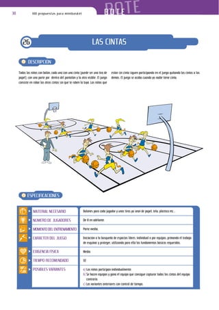 38              100 propuestas para minibasket                                 BOTE
                                                                            BOTE


        26                                                          LAS CINTAS

            DESCRIPCIÓN

     Todos los niños con balón, cada uno con una cinta (puede ser una tira de     están sin cinta siguen participando en el juego quitando las cintas a los
     papel), con una parte por dentro del pantalón y la otra visible. El juego    demás. El juego se acaba cuando ya nadie tiene cinta.
     consiste en robar las otras cintas sin que te roben la tuya. Los niños que




            ESPECIFICACIONES


                MATERIAL NECESARIO                         Balones para cada jugador y unas tiras ya sean de papel, tela, plástico etc...

                NÚMERO DE JUGADORES                        De 8 en adelante.

                MOMENTO DEL ENTRENAMIENTO                  Parte media.

                CARÁCTER DEL JUEGO                         Iniciación a la búsqueda de espacios libres, individual o por equipos, primando el trabajo
                                                           de esquivar y proteger, utilizando para ello los fundamentos básicos requeridos.

                EXIGENCIA FÍSICA                           Media.

                TIEMPO RECOMENDADO                         10’

                POSIBLES VARIANTES                         a) Los niños participan individualmente.
                                                           b) Se hacen equipos y gana el equipo que consigue capturar todas las cintas del equipo
                                                              contrario.
                                                           c) Las variantes anteriores con control de tiempo.
 