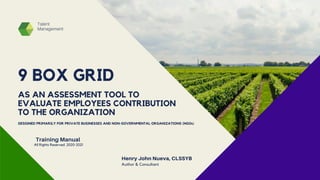 9 BOX GRID
Talent
Management
Henry John Nueva, CLSSYB
Author & Consultant
Training Manual
AS AN ASSESSMENT TOOL TO
EVALUATE EMPLOYEES CONTRIBUTION
TO THE ORGANIZATION
DESIGNED PRIMARILY FOR PRIVATE BUSINESSES AND NON-GOVERNMENTAL ORGANIZATIONS (NGOs)
All Rights Reserved. 2020-2021
 