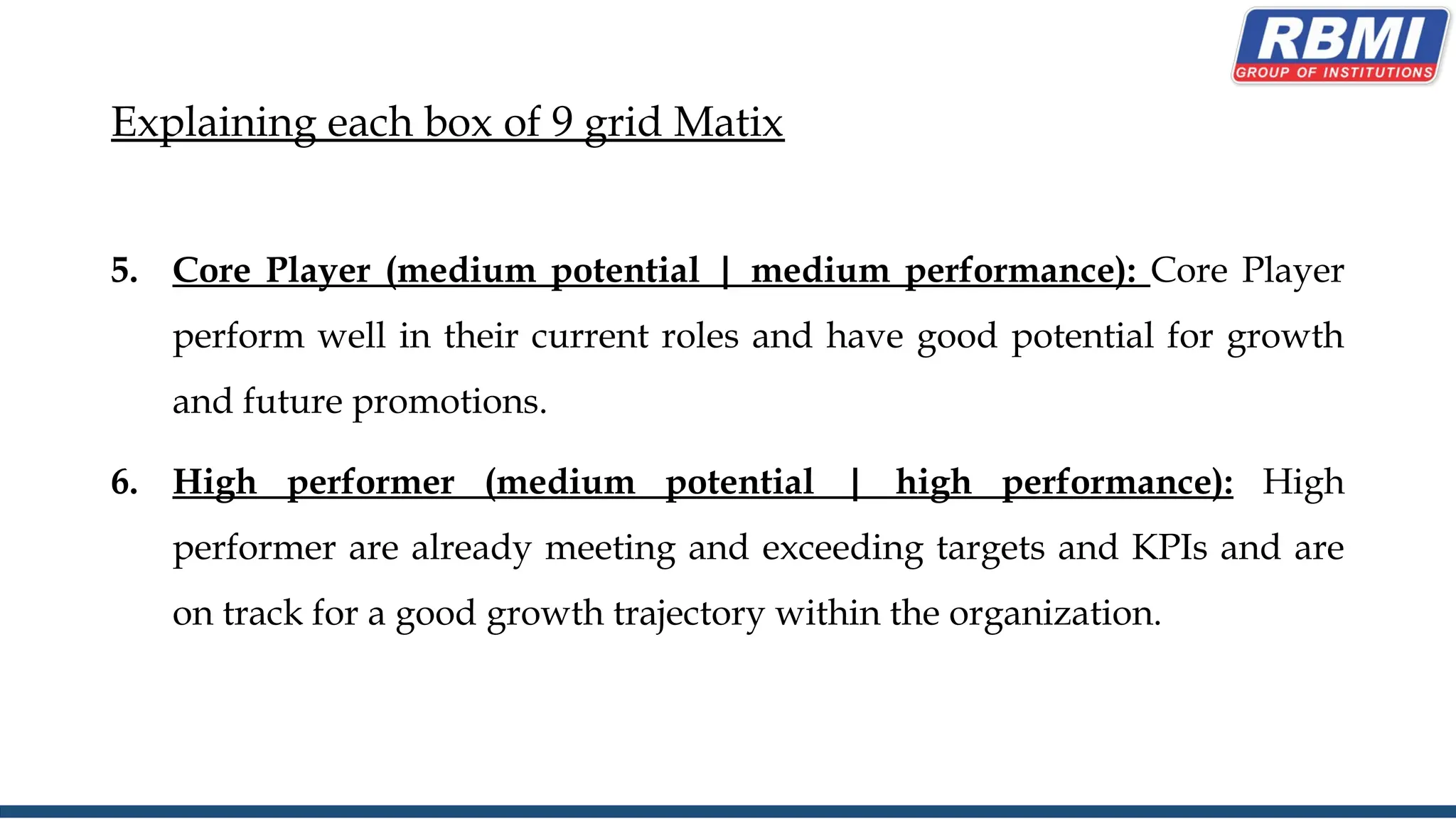 Explaining each box of 9 grid Matix
5. Core Player (medium potential | medium performance): Core Player
perform well in their current roles and have good potential for growth
and future promotions.
6. High performer (medium potential | high performance): High
performer are already meeting and exceeding targets and KPIs and are
on track for a good growth trajectory within the organization.
 