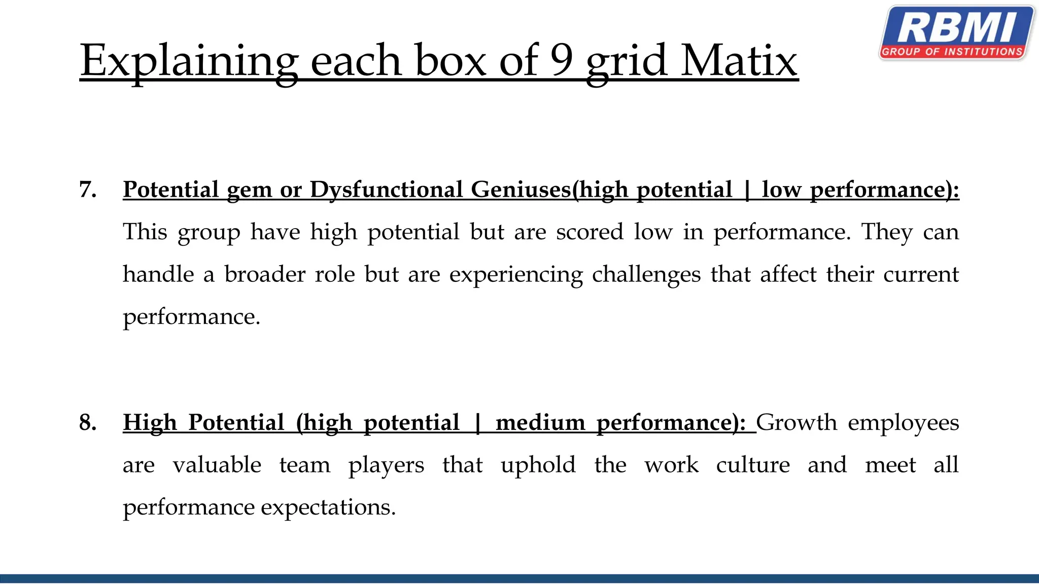 Explaining each box of 9 grid Matix
7. Potential gem or Dysfunctional Geniuses(high potential | low performance):
This group have high potential but are scored low in performance. They can
handle a broader role but are experiencing challenges that affect their current
performance.
8. High Potential (high potential | medium performance): Growth employees
are valuable team players that uphold the work culture and meet all
performance expectations.
 