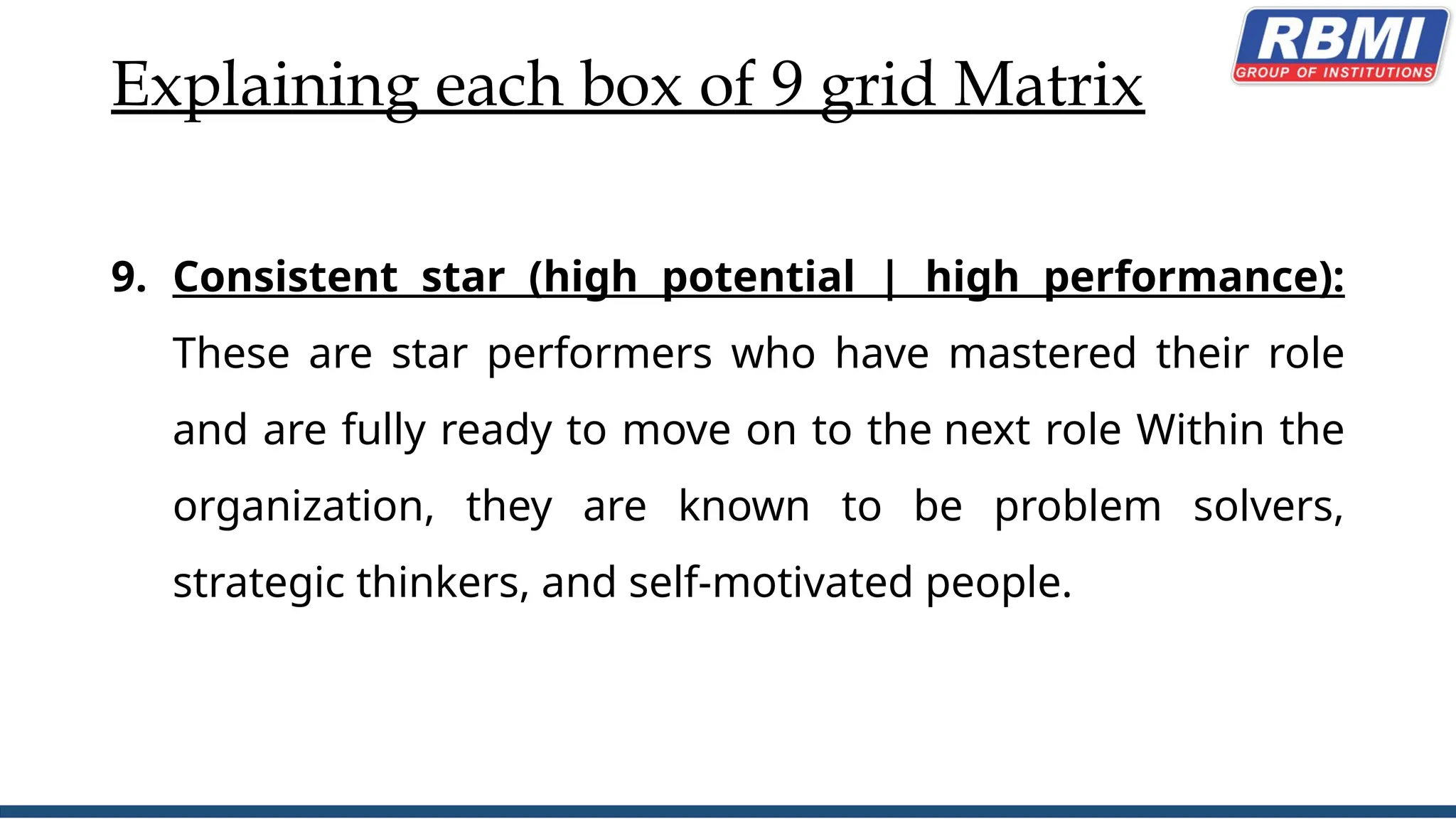 Explaining each box of 9 grid Matrix
9. Consistent star (high potential | high performance):
These are star performers who have mastered their role
and are fully ready to move on to the next role Within the
organization, they are known to be problem solvers,
strategic thinkers, and self-motivated people.
 