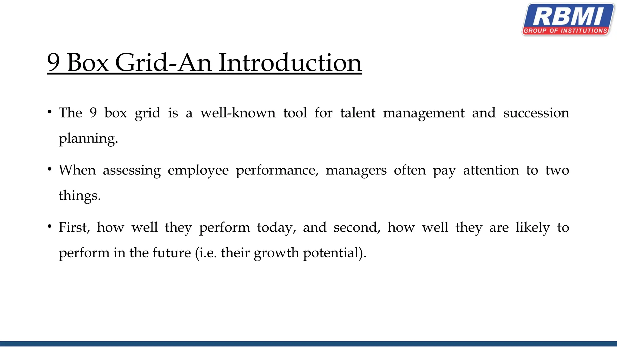 9 Box Grid-An Introduction
• The 9 box grid is a well-known tool for talent management and succession
planning.
• When assessing employee performance, managers often pay attention to two
things.
• First, how well they perform today, and second, how well they are likely to
perform in the future (i.e. their growth potential).
 