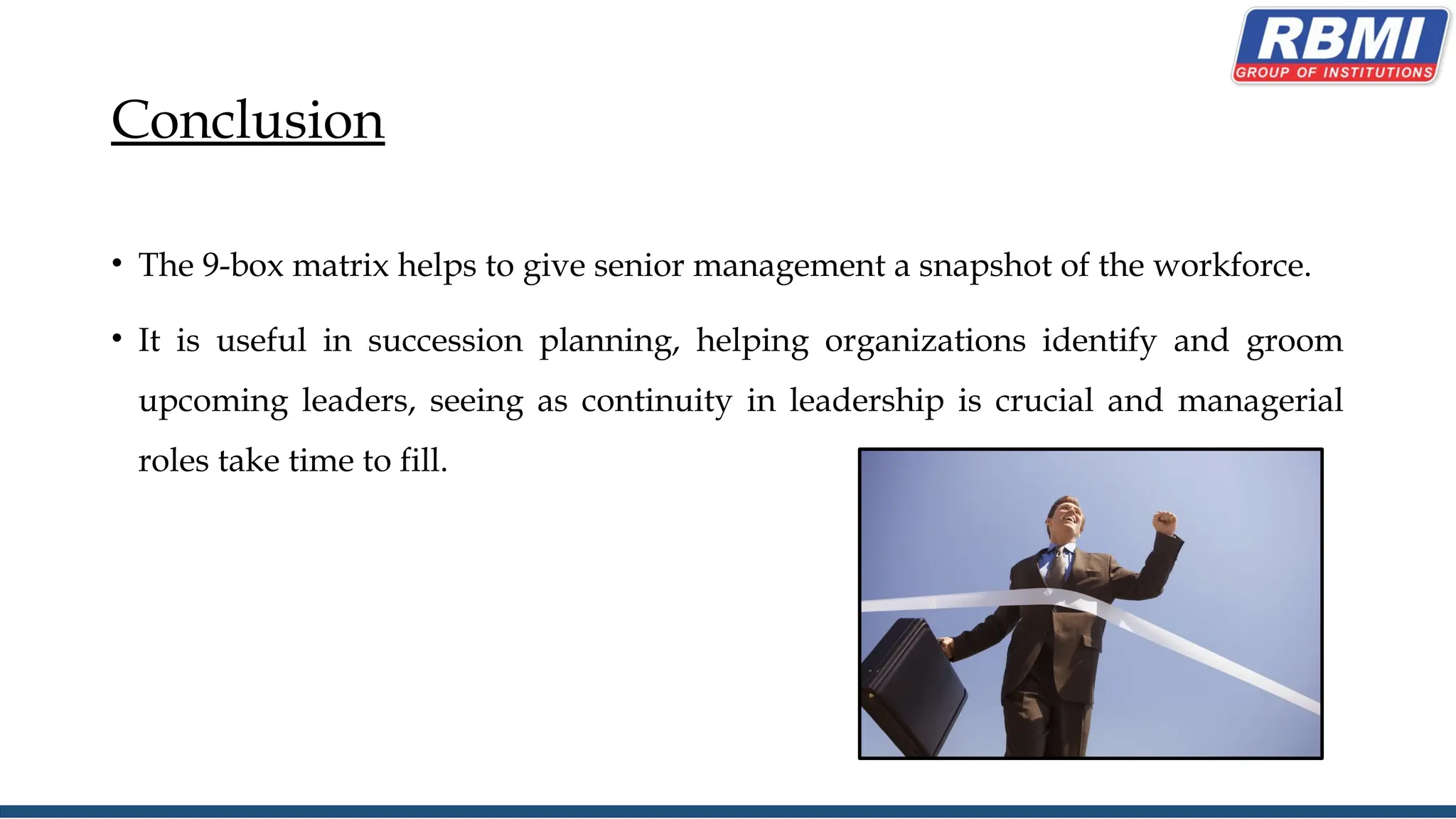 Conclusion
• The 9-box matrix helps to give senior management a snapshot of the workforce.
• It is useful in succession planning, helping organizations identify and groom
upcoming leaders, seeing as continuity in leadership is crucial and managerial
roles take time to fill.
 