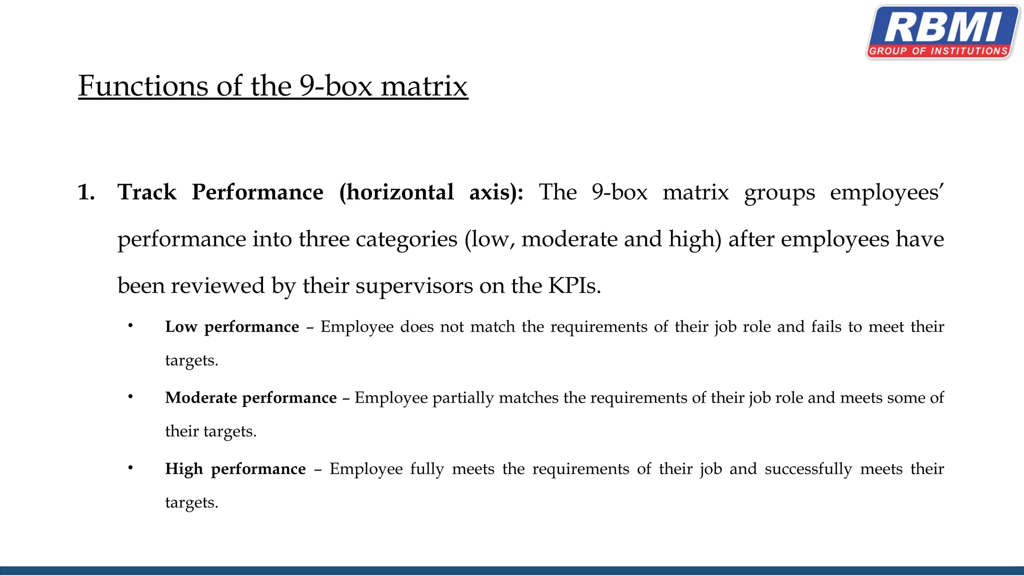 Functions of the 9-box matrix
1. Track Performance (horizontal axis): The 9-box matrix groups employees’
performance into three categories (low, moderate and high) after employees have
been reviewed by their supervisors on the KPIs.
• Low performance – Employee does not match the requirements of their job role and fails to meet their
targets.
• Moderate performance – Employee partially matches the requirements of their job role and meets some of
their targets.
• High performance – Employee fully meets the requirements of their job and successfully meets their
targets.
 