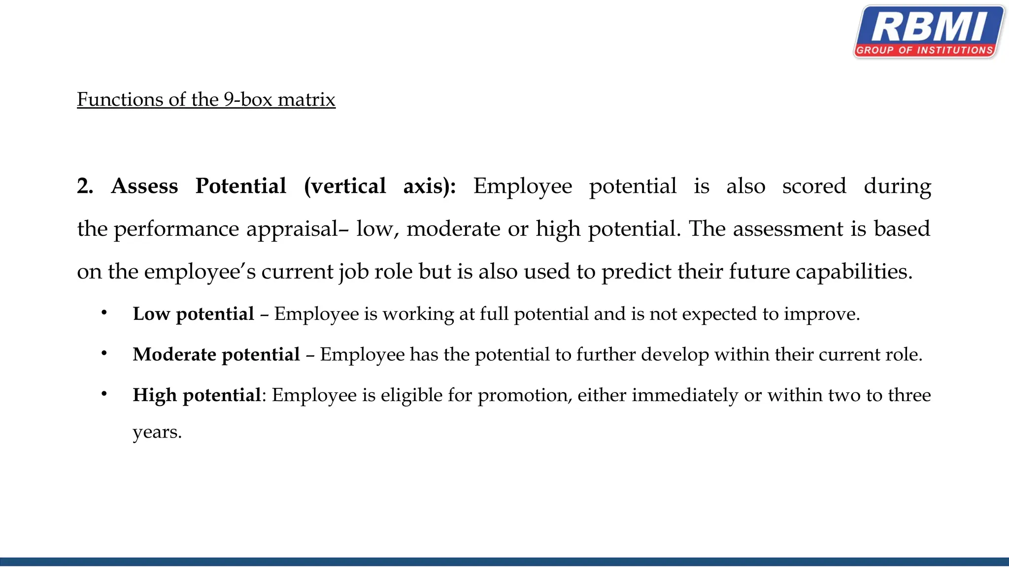 Functions of the 9-box matrix
2. Assess Potential (vertical axis): Employee potential is also scored during
the performance appraisal– low, moderate or high potential. The assessment is based
on the employee’s current job role but is also used to predict their future capabilities.
• Low potential – Employee is working at full potential and is not expected to improve.
• Moderate potential – Employee has the potential to further develop within their current role.
• High potential: Employee is eligible for promotion, either immediately or within two to three
years.
 