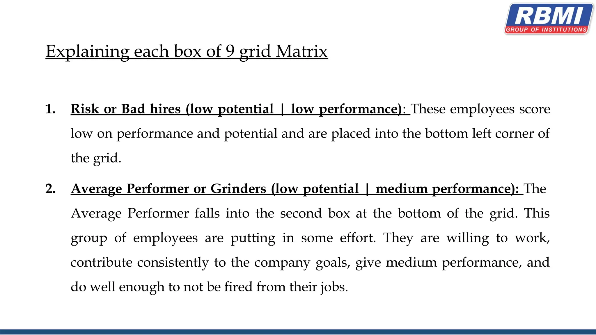 Explaining each box of 9 grid Matrix
1. Risk or Bad hires (low potential | low performance): These employees score
low on performance and potential and are placed into the bottom left corner of
the grid.
2. Average Performer or Grinders (low potential | medium performance): The
Average Performer falls into the second box at the bottom of the grid. This
group of employees are putting in some effort. They are willing to work,
contribute consistently to the company goals, give medium performance, and
do well enough to not be fired from their jobs.
 