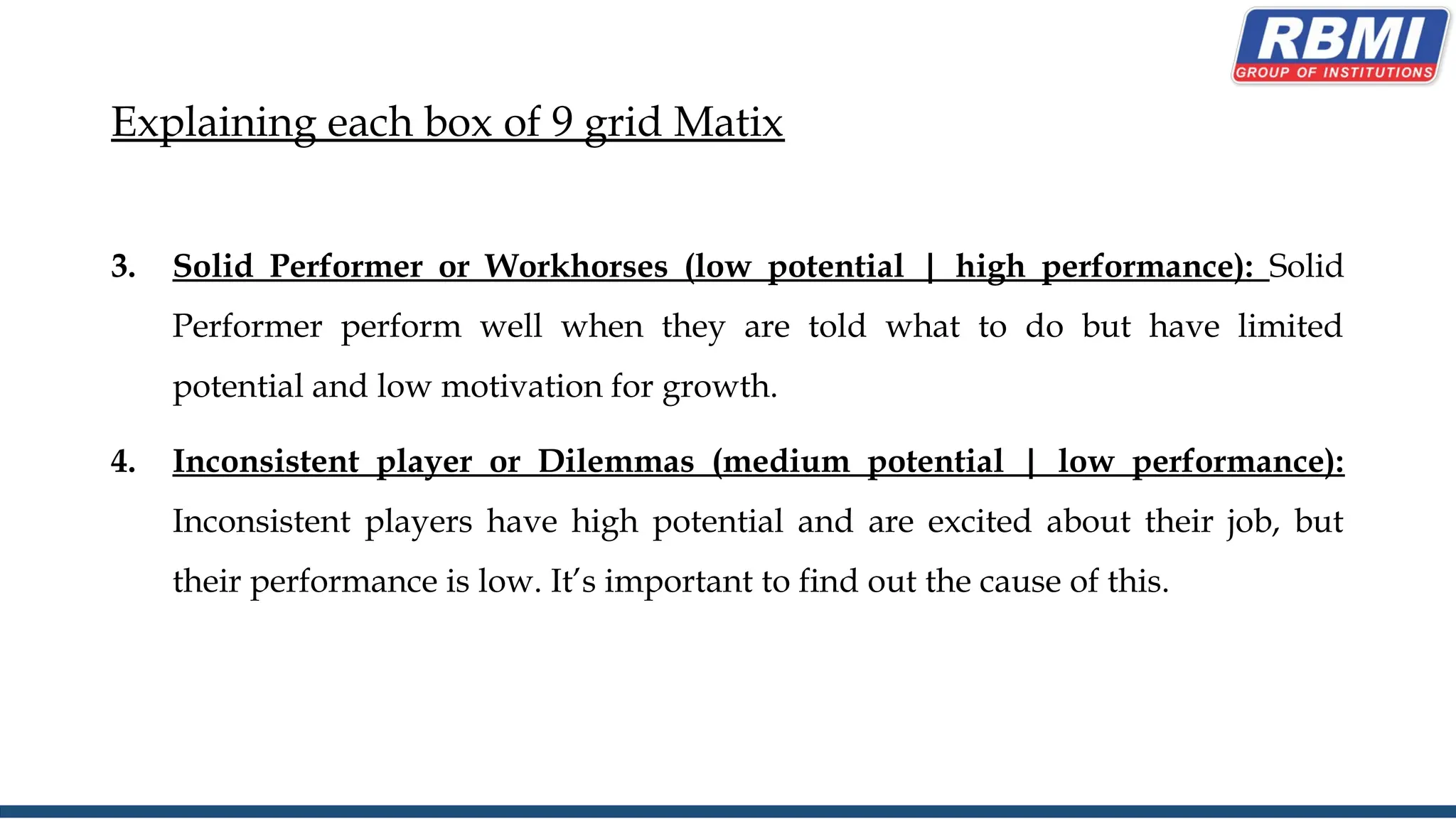 Explaining each box of 9 grid Matix
3. Solid Performer or Workhorses (low potential | high performance): Solid
Performer perform well when they are told what to do but have limited
potential and low motivation for growth.
4. Inconsistent player or Dilemmas (medium potential | low performance):
Inconsistent players have high potential and are excited about their job, but
their performance is low. It’s important to find out the cause of this.
 