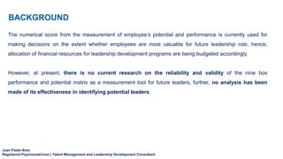 Juan Paolo Arao
Registered Psychometrician | Talent Management and Leadership Development Consultant
BACKGROUND
The numerical score from the measurement of employee’s potential and performance is currently used for
making decisions on the extent whether employees are most valuable for future leadership role, hence,
allocation of financial resources for leadership development programs are being budgeted accordingly.
However, at present, there is no current research on the reliability and validity of the nine box
performance and potential matrix as a measurement tool for future leaders, further, no analysis has been
made of its effectiveness in identifying potential leaders.
 