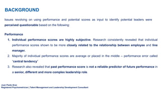 Juan Paolo Arao
Registered Psychometrician | Talent Management and Leadership Development Consultant
BACKGROUND
Issues revolving on using performance and potential scores as input to identify potential leaders were
perceived questionable based on the following:
Performance
1. Individual performance scores are highly subjective. Research consistently revealed that individual
performance scores shown to be more closely related to the relationship between employee and line
manager.
2. Majority of individual performance scores are average or placed in the middle – performance error called
“central tendency”
3. Research also revealed that past performance score is not a reliable predictor of future performance in
a senior, different and more complex leadership role.
 