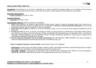 Consergeria: Amb l’objectiu de no convertir la consergeria en un centre de distribució d’objectes oblidats i de no pertorbar les seves tasques 
habituals, cal que vetlleu perquè l’alumnat vingui al centre amb tots els estris i material necessaris. Només s’atendran casos urgents. 
Secretaria Administrativa: 
7. Segons horari d’atenció a les famílies de cada membre de l’Equip directiu i sempre a través de Consergeria sobre l’horari concret que us 
informin disponible (podeu concertar per telèfon però, per norma general, la direcció no atendrà entrevistes telefòniques, tret que es jutgi 
estrictament necessari, i sempre concertades a través de consergeria). 
8. Escola Verda i les circulars: per defecte, en el cas de les lliurades en paper, es fa una circular per família repartides prioritàriament des del 
9. Circulars via e-mail: per norma, es demana a les famílies que facilitin una adreça electrònica, preferiblement a través del/la mestre/-a tutor/-a 
que n’informa a la direcció, per tal de rebre les circulars, principalment les informatives que no requereixen retorn, i els informes 
trimestrals d’aquells progenitors que per separació o divorci, ho hagin sol·licitat per aquesta via, cosa la qual, en aquest cas, fa 
innecessària la duplicitat d’impressió de les circulars. 
10. Tant els informes trimestrals com les circulars electròniques NO LES ENVIA EL PROPI DOCENT, sinó que es trameten a 
- Cicle Inicial: es poden donar quan estan corregits i revisats a classe, i les famílies els retornen a través del propi alumne. Es lliuren 
- Cicle Mitjà i Superior: el professorat es reservarà el dret de lliurar-los per a informació de la família, en cas de necessitat, i 
24 
ESCOLA SANT PERE I SANT PAU 
de dilluns a divendres, de 12:00h a 13:00h 
Secretaria Directiva, 
els divendres, de 12:00h a 13:00h 
Cap d’Estudis i Direcció (prèvia concertació a Consergeria) 
germà petit. 
través de l’adreça electrònica del centre des de direcció, en format pdf o jpg i cco. 
11. Quan a la gestió d’exàmens i proves escrites: Tothom les fem servir com a feedback 
tots a, final de curs, dins l’àlbum. (Tot exceptuant les proves d’inici i final de curs). 
aquesta els retornaran a través del propi alumne. (Tot exceptuant les proves d’inici i final de curs). 
DOSSIER INFORMATIU DE CURS, A LES FAMíLIES 
NORMATIVA D'ORGANITZACIÓ I FUNCIONAMENT DE CENTRE (NOFC) 
 