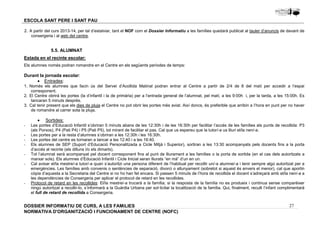 2. A partir del curs 2013-14, per tal d’estalviar, tant el NOF com el Dossier Informatiu a les famílies quedarà publicat al tauler d’anuncis de davant de 
1. Només els alumnes que facin ús del Servei d’Acollida Matinal podran entrar al Centre a partir de 2/4 de 8 del matí per accedir a l’espai 
2. El Centre obrirà les portes (la d’infantil i la de primària) per a l’entrada general de l’alumnat, pel matí, a les 9:00h i, per la tarda, a les 15:00h. Es 
3. Cal tenir present que els dies de pluja el Centre no pot obrir les portes més aviat. Així doncs, és preferible que arribin a l’hora en punt per no haver 
- Les portes d’Educació Infantil s’obriran 5 minuts abans de les 12:30h i de les 16:30h per facilitar l’accés de les famílies als punts de recollida: P3 
- Les portes per a la resta d’alumnes s’obriran a les 12:30h i les 16:30h. 
- Les portes del centre es tornaran a tancar a les 12:40 i a les 16:40. 
- Els alumnes de SEP (Suport d’Educació Personalitzada a Cicle Mitjà i Superior), sortiran a les 13:30 acompanyats pels docents fins a la porta 
- Tot l’alumnat serà acompanyat pel docent corresponent fins al punt de lliurament a les famílies o la porta de sortida (en el cas dels autoritzats a 
- Cal avisar el/la mestre/-a tutor/-a quan s’autoritzi una persona diferent de l’habitual per recollir un/-a alumne/-a i tenir sempre algú autoritzat per a 
emergències. Les famílies amb convenis o sentències de separació, divorci o allunyament (sobretot si aquest és envers el menor), cal que aportin 
còpia d’aquesta a la Secretaria del Centre si no ho han fet encara. Si passen 5 minuts de l’hora de recollida el docent s’adreçarà amb el/la nen/-a a 
les dependències de Consergeria per aplicar el protocol de retard en les recollides. 
- Protocol de retard en les recollides: El/la mestre/-a trucarà a la família; si la resposta de la família no es produeix i continua sense comparèixer 
ningú autoritzat a recollir-lo, s’informarà a la Guàrdia Urbana per sol·licitar la localització de la família. Qui, finalment, reculli l’infant complimentarà 
el full de retard de recollida a Consergeria. 
27 
ESCOLA SANT PERE I SANT PAU 
consergeria i al web del centre. 
5.5. ALUMNAT 
Estada en el recinte escolar: 
Els alumnes només podran romandre en el Centre en els següents períodes de temps: 
Durant la jornada escolar: 
· Entrades: 
corresponent. 
tancaran 5 minuts després. 
de romandre al carrer sota la pluja. 
· Sortides: 
(als Porxos), P4 (Pati P4) i P5 (Pati P5), tot mirant de facilitar el pas. Cal que us espereu que la tutor/-a us lliuri el/la nen/-a. 
d’accés al recinte (els dilluns i/o els dimarts). 
marxar sols). Els alumnes d’Educació Infantil i Cicle Inicial seran lliurats “en mà” d’un en un. 
DOSSIER INFORMATIU DE CURS, A LES FAMíLIES 
NORMATIVA D'ORGANITZACIÓ I FUNCIONAMENT DE CENTRE (NOFC) 
 