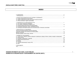 3 
ESCOLA SANT PERE I SANT PAU 
INDEX 
0. JUSTIFICACIÓ........................................................................................................................................................................... 4 
1. INTRODUCCIÓ.......................................................................................................................................................................... 4 
2. ESTRUCTURA ORGANITZATIVA DE GOVERN I COORDINACIÓ ........................................................................................ 5 
2.1. Òrgans unipersonals de l’equip directiu. 
2.2. Òrgans unipersonals de govern del Consell Consultiu de direcció. 
2.3. Altres coordinadors i figures responsables. 
3. CONCRECIÓ DE LES PREVISIONS DEL PEC ...................................................................................................................... 7 
3.1. Per orientar l'organització pedagògica. 
3.2. Per orientar el rendiment de comptes al CEC ...................................................................................................................... 10 
3.3. Orientar l'aplicació dels acords de coresponsabilitat. 
3.4. Procediment d'aprovació, revisió i actualització del PEC ...................................................................................................... 11 
3.5. Participació dels diferents sectors de la comunitat escolar i informació a les famílies. 
4. REGULACIÓ DE LA CONVIVÈNCIA ........................................................................................................................................12 
Acord de connivència educativa (Carta de compromís) 
Conductes contràries a les normes de convivència (faltes) ......................................................................................................... 14 
Mesures correctores ..................................................................................................................................................................... 14 
Normativa aparells, animals, tabac i aliments ...............................................................................................................................15 
5. NORMES DE FUNCIONAMENT ...............................................................................................................................................16 
5.1. Centre (horari, calendari i identitat, professorat i substitucions, esbarjos, timbres i sortides, menjador i extraescolars) 
5.2. Dades alumnes ...................................................................................................................................................................... 20 
5.3. Accidents i indisposicions, i seguretat ................................................................................................................................... 21 
5.4. Relació família-escola-família ................................................................................................................................................ 23 
5.5 Alumnat ................................................................................................................................................................................... 27 
5.6. Famílies ................................................................................................................................................................................. 28 
5.7. Personal d’administració i serveis: PAS ................................................................................................................................ 34 
5.8. PAE 
6. REGLAMENTS 
CEC ............................................................................................................................................................................................. 34 
DOSSIER INFORMATIU DE CURS, A LES FAMíLIES 
NORMATIVA D'ORGANITZACIÓ I FUNCIONAMENT DE CENTRE (NOFC) 
 