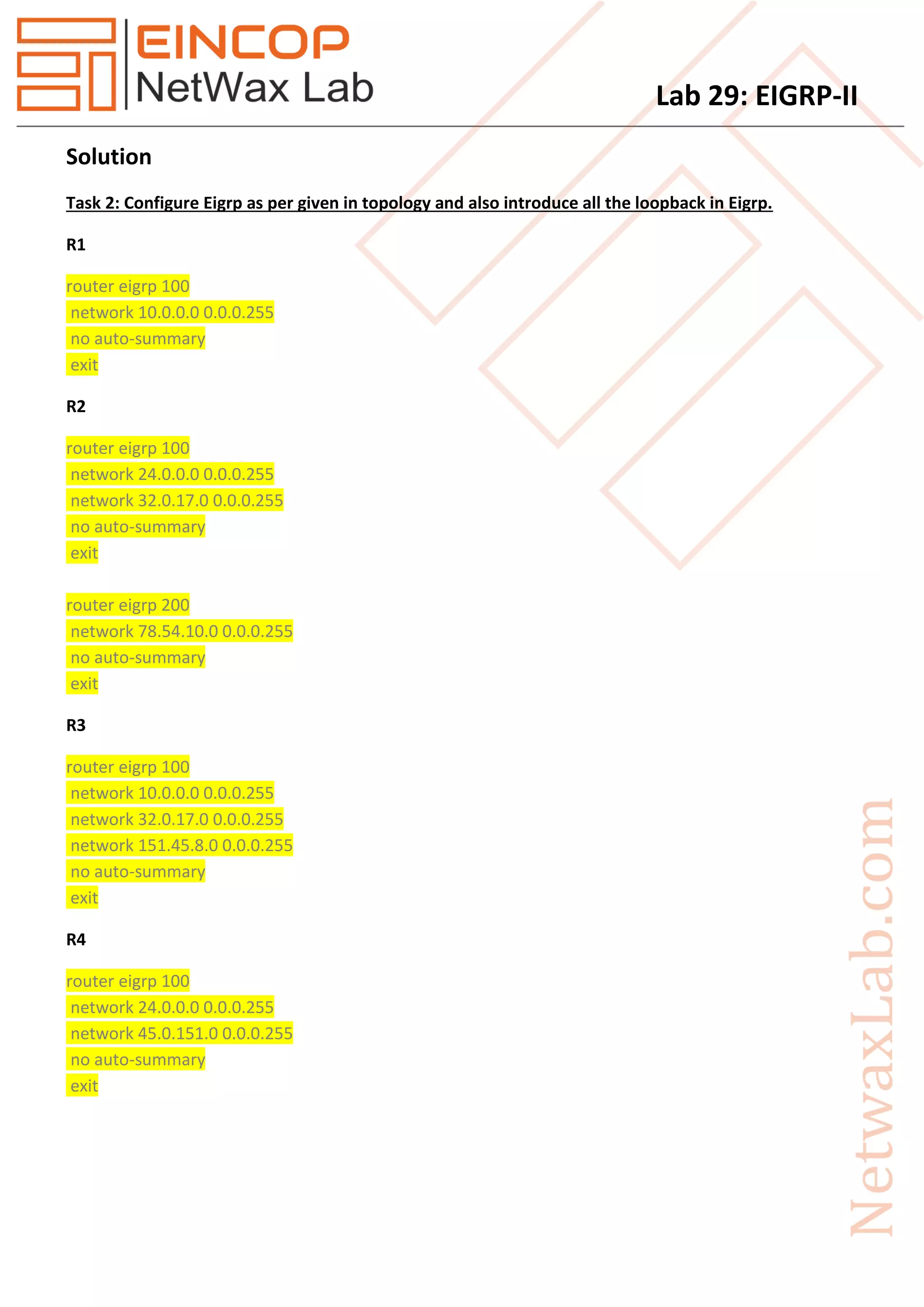 Lab 29: EIGRP-II
Solution
Task 2: Configure Eigrp as per given in topology and also introduce all the loopback in Eigrp.
R1
router eigrp 100
network 10.0.0.0 0.0.0.255
no auto-summary
exit
R2
router eigrp 100
network 24.0.0.0 0.0.0.255
network 32.0.17.0 0.0.0.255
no auto-summary
exit
router eigrp 200
network 78.54.10.0 0.0.0.255
no auto-summary
exit
R3
router eigrp 100
network 10.0.0.0 0.0.0.255
network 32.0.17.0 0.0.0.255
network 151.45.8.0 0.0.0.255
no auto-summary
exit
R4
router eigrp 100
network 24.0.0.0 0.0.0.255
network 45.0.151.0 0.0.0.255
no auto-summary
exit
 