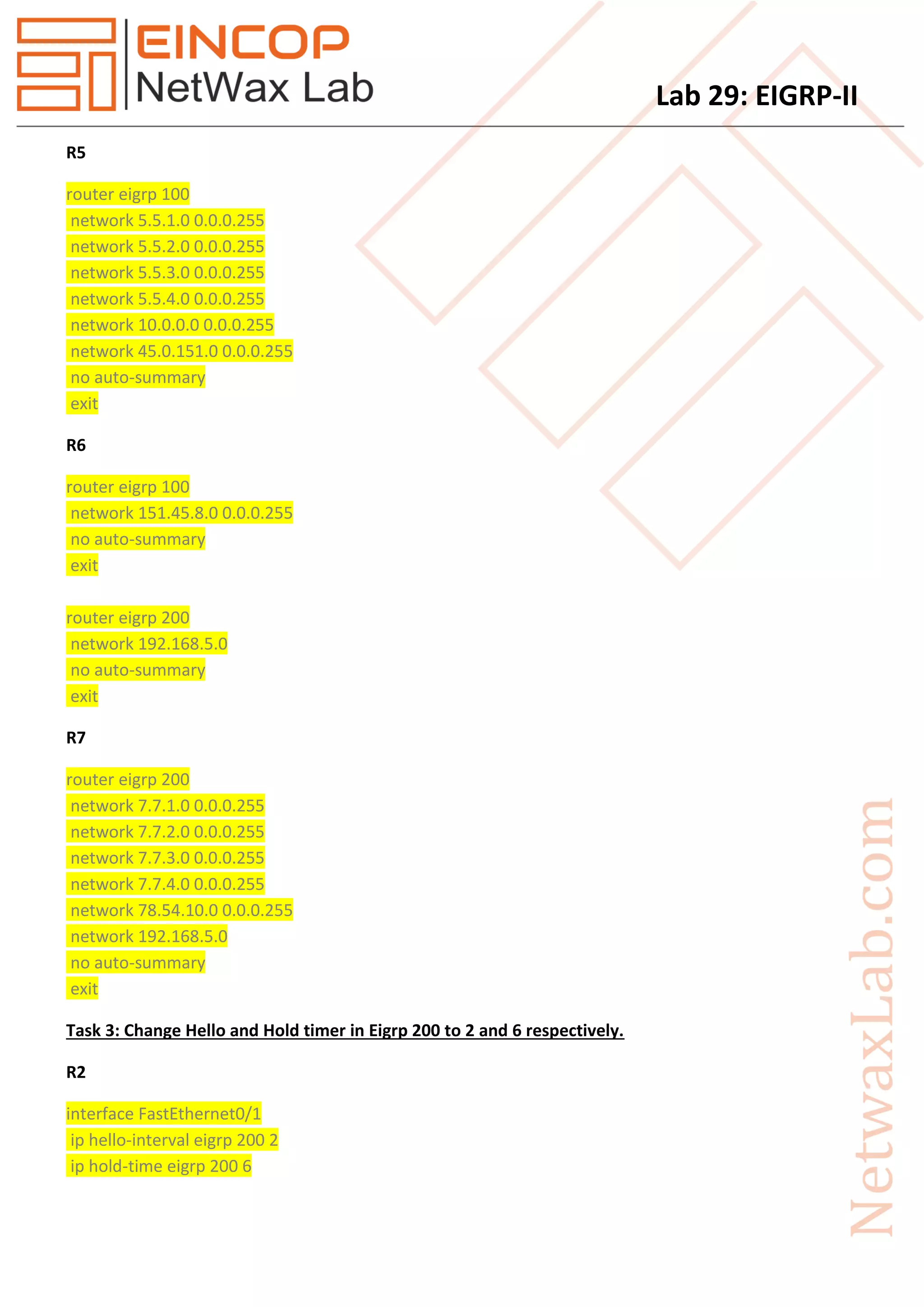 Lab 29: EIGRP-II
R5
router eigrp 100
network 5.5.1.0 0.0.0.255
network 5.5.2.0 0.0.0.255
network 5.5.3.0 0.0.0.255
network 5.5.4.0 0.0.0.255
network 10.0.0.0 0.0.0.255
network 45.0.151.0 0.0.0.255
no auto-summary
exit
R6
router eigrp 100
network 151.45.8.0 0.0.0.255
no auto-summary
exit
router eigrp 200
network 192.168.5.0
no auto-summary
exit
R7
router eigrp 200
network 7.7.1.0 0.0.0.255
network 7.7.2.0 0.0.0.255
network 7.7.3.0 0.0.0.255
network 7.7.4.0 0.0.0.255
network 78.54.10.0 0.0.0.255
network 192.168.5.0
no auto-summary
exit
Task 3: Change Hello and Hold timer in Eigrp 200 to 2 and 6 respectively.
R2
interface FastEthernet0/1
ip hello-interval eigrp 200 2
ip hold-time eigrp 200 6
 