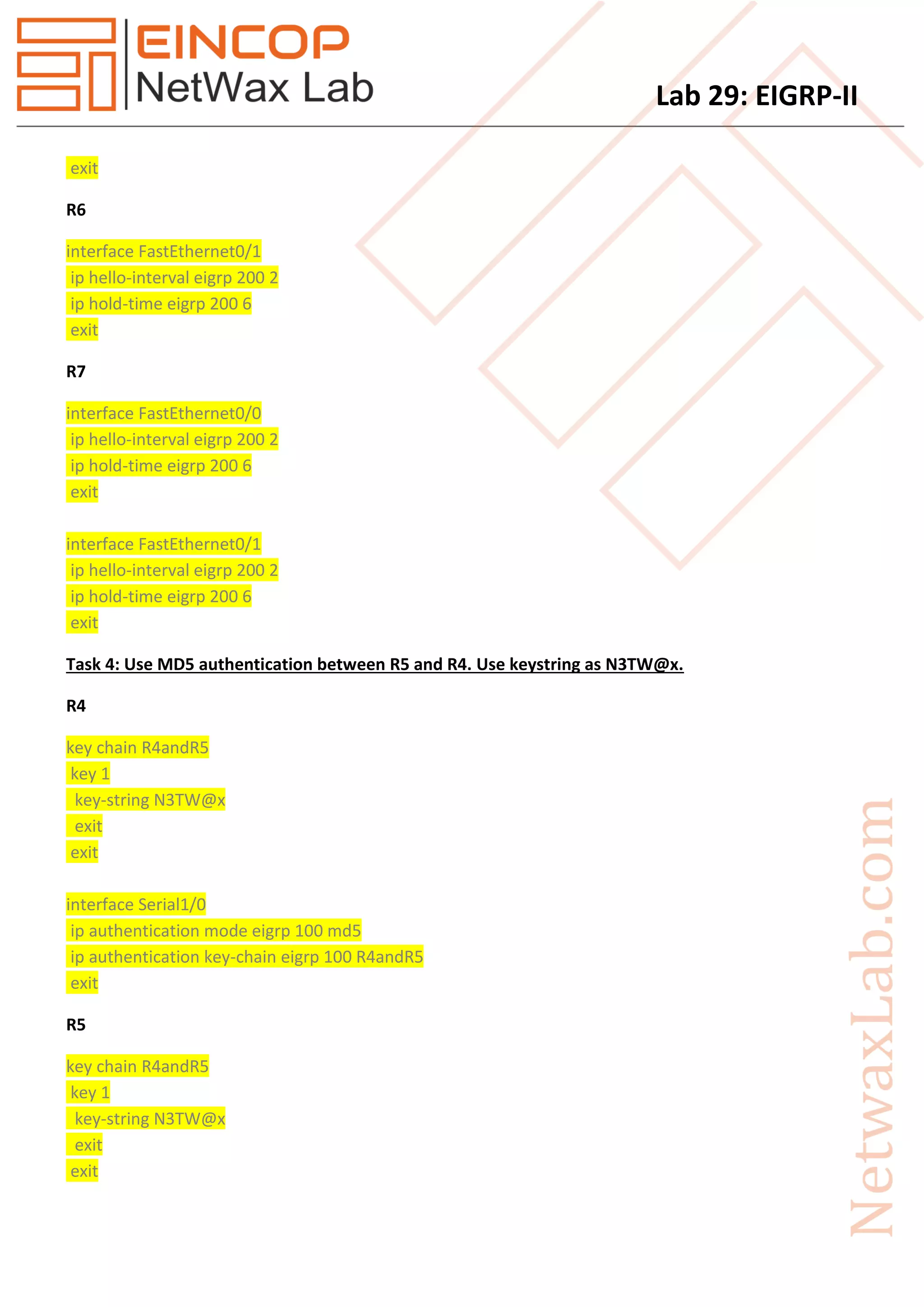 Lab 29: EIGRP-II
exit
R6
interface FastEthernet0/1
ip hello-interval eigrp 200 2
ip hold-time eigrp 200 6
exit
R7
interface FastEthernet0/0
ip hello-interval eigrp 200 2
ip hold-time eigrp 200 6
exit
interface FastEthernet0/1
ip hello-interval eigrp 200 2
ip hold-time eigrp 200 6
exit
Task 4: Use MD5 authentication between R5 and R4. Use keystring as N3TW@x.
R4
key chain R4andR5
key 1
key-string N3TW@x
exit
exit
interface Serial1/0
ip authentication mode eigrp 100 md5
ip authentication key-chain eigrp 100 R4andR5
exit
R5
key chain R4andR5
key 1
key-string N3TW@x
exit
exit
 