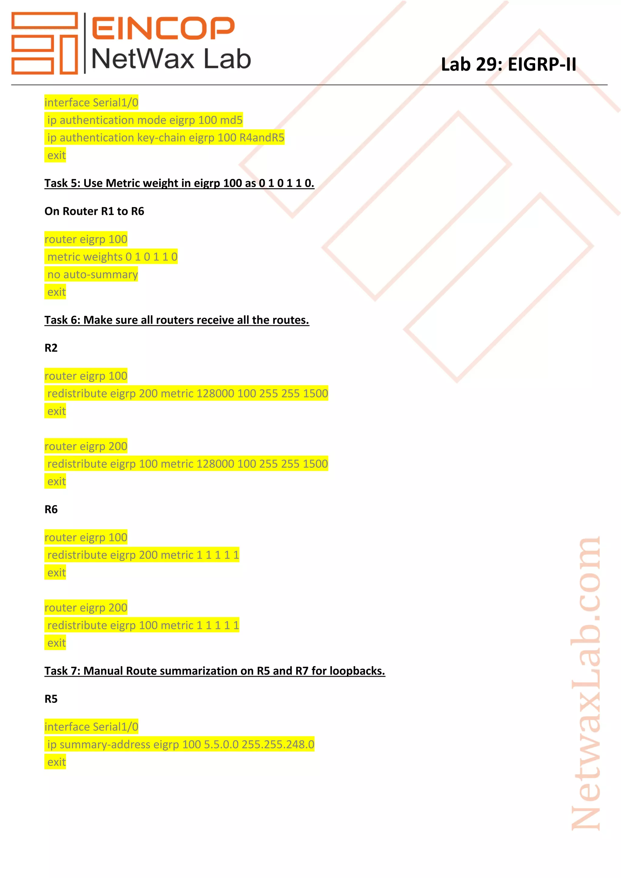 Lab 29: EIGRP-II
interface Serial1/0
ip authentication mode eigrp 100 md5
ip authentication key-chain eigrp 100 R4andR5
exit
Task 5: Use Metric weight in eigrp 100 as 0 1 0 1 1 0.
On Router R1 to R6
router eigrp 100
metric weights 0 1 0 1 1 0
no auto-summary
exit
Task 6: Make sure all routers receive all the routes.
R2
router eigrp 100
redistribute eigrp 200 metric 128000 100 255 255 1500
exit
router eigrp 200
redistribute eigrp 100 metric 128000 100 255 255 1500
exit
R6
router eigrp 100
redistribute eigrp 200 metric 1 1 1 1 1
exit
router eigrp 200
redistribute eigrp 100 metric 1 1 1 1 1
exit
Task 7: Manual Route summarization on R5 and R7 for loopbacks.
R5
interface Serial1/0
ip summary-address eigrp 100 5.5.0.0 255.255.248.0
exit
 