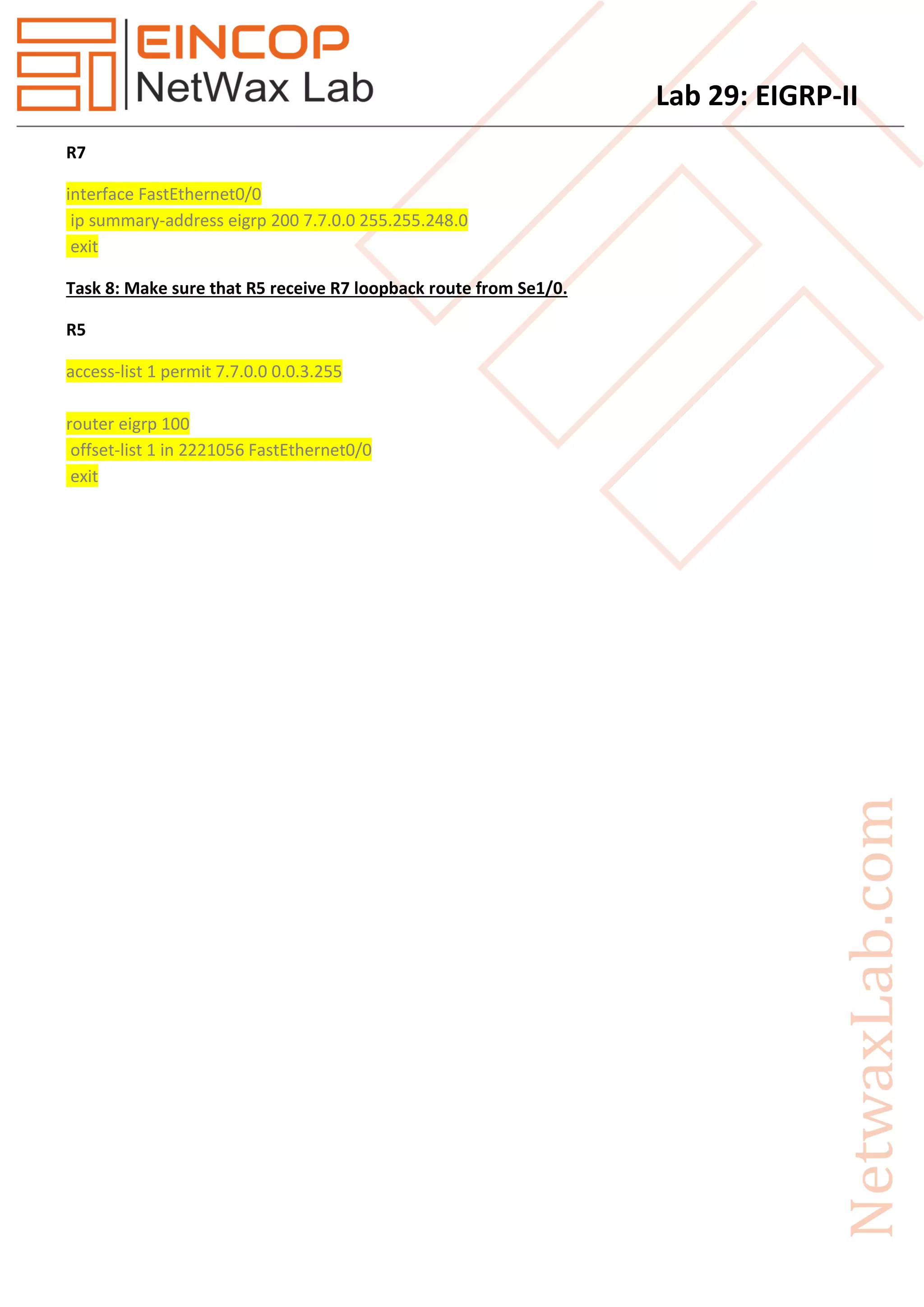 Lab 29: EIGRP-II
R7
interface FastEthernet0/0
ip summary-address eigrp 200 7.7.0.0 255.255.248.0
exit
Task 8: Make sure that R5 receive R7 loopback route from Se1/0.
R5
access-list 1 permit 7.7.0.0 0.0.3.255
router eigrp 100
offset-list 1 in 2221056 FastEthernet0/0
exit
 