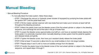 Copyright © 2021, 2017, 2014, Pearson Education, Inc. All Rights Reserved
Manual Bleeding
• Manual Bleeding Procedure
– To manually bleed the brake system, follow these steps:
▪ STEP 1 Discharge the vacuum or hydraulic power booster (if equipped) by pumping the brake pedal with
the ignition OFF until the pedal feels hard.
▪ STEP 2 Fill the master cylinder reservoir with new brake fluid and make sure it remains at least half full
throughout the bleeding procedure.
▪ STEP 3 Attach the plastic hose over the bleeder screw of the first wheel cylinder or caliper in the bleeding
sequence, and submerge the end of the tube in the jar of brake fluid.
▪ STEP 4 Loosen the bleeder screw approximately one-half turn, and have an assistant slowly depress the
brake pedal. It is extremely important when manually bleeding a brake system that the pedal be applied
and released slowly and gently.
▪ STEP 5 Tighten the bleeder screw, then have your assistant slowly release the brake pedal.
▪ STEP 6 Wait at least 15 seconds to allow time for any small bubbles to form into larger bubbles.
▪ STEP 7 Repeat steps 4 and 5 until no more air bubbles emerge from the bleeder.
▪ STEP 8 Transfer the plastic hose to the bleeder screw of the next wheel cylinder or caliper in the bleeding
sequence, and repeat steps 4 through 7.
 