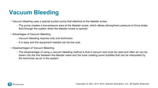 Copyright © 2021, 2017, 2014, Pearson Education, Inc. All Rights Reserved
Vacuum Bleeding
• Vacuum bleeding uses a special suction pump that attaches to the bleeder screw.
– The pump creates a low-pressure area at the bleeder screw, which allows atmospheric pressure to force brake
fluid through the system when the bleeder screw is opened.
• Advantages of Vacuum Bleeding
– Vacuum bleeding requires only one technician.
– It is easy and the equipment needed can be low cost.
• Disadvantages of Vacuum Bleeding
– The disadvantage of using a vacuum bleeding method is that a vacuum tool must be used and often air can be
drawn into the line between the bleeder valve and the hose creating some bubbles that can be interpreted by
the technician as air in the system.
 