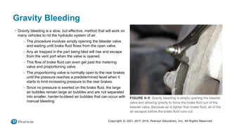 Copyright © 2021, 2017, 2014, Pearson Education, Inc. All Rights Reserved
Gravity Bleeding
• Gravity bleeding is a slow, but effective, method that will work on
many vehicles to rid the hydraulic system of air.
– The procedure involves simply opening the bleeder valve
and waiting until brake fluid flows from the open valve.
– Any air trapped in the part being bled will rise and escape
from the vent port when the valve is opened.
– This flow of brake fluid can even get past the metering
valve and proportioning valve.
– The proportioning valve is normally open to the rear brakes
until the pressure reaches a predetermined level when it
starts to limit increasing pressure to the rear brakes.
– Since no pressure is exerted on the brake fluid, the large
air bubbles remain large air bubbles and are not separated
into smaller, harder-to-bleed air bubbles that can occur with
manual bleeding.
 