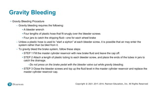 Copyright © 2021, 2017, 2014, Pearson Education, Inc. All Rights Reserved
Gravity Bleeding
• Gravity Bleeding Procedure
– Gravity bleeding requires the following:
▪ A bleeder wrench
▪ Four lengths of plastic hose that fit snugly over the bleeder screws
▪ Four jars to catch the dripping fluid—one for each wheel brake
– Unless a plastic hose is used to “start a siphon” at each bleeder screw, it is possible that air may enter the
system rather than be bled from it.
– To gravity bleed the brake system, follow these steps:
▪ STEP 1 Fill the master cylinder reservoir with new brake fluid and leave the cap off.
▪ STEP 2 Attach a length of plastic tubing to each bleeder screw, and place the ends of the tubes in jars to
catch the drainage.
–Do not press on the brake pedal with the bleeder valve out while gravity bleeding.
▪ STEP 3 Close the bleeder screws and top up the fluid level in the master cylinder reservoir and replace the
master cylinder reservoir cap.
 