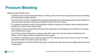 Copyright © 2021, 2017, 2014, Pearson Education, Inc. All Rights Reserved
Pressure Bleeding
• Metering Valve Override Tools
– In addition to the tools previously described, a metering valve override tool is required when pressure bleeding
the front brakes of certain vehicles.
– The override tool is used to deactivate the metering valve because the operating pressure of power bleeders is
within the range where the metering valve blocks fluid flow to the front brakes.
– To install the override tool used on General Motors vehicles, loosen the combination valve mounting bolt and
slip the slot in the tool under the bolt head.
– Push the end of the tool toward the valve body until it depresses the valve plunger, then tighten the mounting
bolt to hold the tool in place.
– Some full-size Ford vehicles have a metering valve with a stem that must be pushed in to bleed the front
brakes, but Ford does not offer a special tool for this purpose.
– To install the override tool used on older Chrysler and Ford vehicles, slip one fork of the tool under the rubber
boot and the other fork under the valve stem head.
– The spring tension of the tool holds the valve open, but allows the valve stem to move slightly when the system
is pressurized.
 