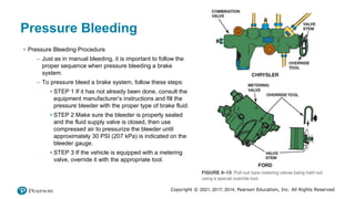 Copyright © 2021, 2017, 2014, Pearson Education, Inc. All Rights Reserved
Pressure Bleeding
• Pressure Bleeding Procedure
– Just as in manual bleeding, it is important to follow the
proper sequence when pressure bleeding a brake
system.
– To pressure bleed a brake system, follow these steps:
▪ STEP 1 If it has not already been done, consult the
equipment manufacturer’s instructions and fill the
pressure bleeder with the proper type of brake fluid.
▪ STEP 2 Make sure the bleeder is properly sealed
and the fluid supply valve is closed, then use
compressed air to pressurize the bleeder until
approximately 30 PSI (207 kPa) is indicated on the
bleeder gauge.
▪ STEP 3 If the vehicle is equipped with a metering
valve, override it with the appropriate tool.
 