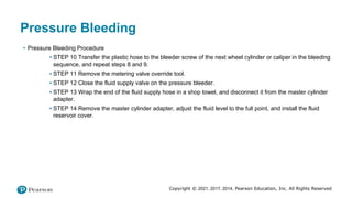 Copyright © 2021, 2017, 2014, Pearson Education, Inc. All Rights Reserved
Pressure Bleeding
• Pressure Bleeding Procedure
▪ STEP 10 Transfer the plastic hose to the bleeder screw of the next wheel cylinder or caliper in the bleeding
sequence, and repeat steps 8 and 9.
▪ STEP 11 Remove the metering valve override tool.
▪ STEP 12 Close the fluid supply valve on the pressure bleeder.
▪ STEP 13 Wrap the end of the fluid supply hose in a shop towel, and disconnect it from the master cylinder
adapter.
▪ STEP 14 Remove the master cylinder adapter, adjust the fluid level to the full point, and install the fluid
reservoir cover.
 