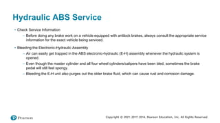 Copyright © 2021, 2017, 2014, Pearson Education, Inc. All Rights Reserved
Hydraulic ABS Service
• Check Service Information
– Before doing any brake work on a vehicle equipped with antilock brakes, always consult the appropriate service
information for the exact vehicle being serviced.
• Bleeding the Electronic-Hydraulic Assembly
– Air can easily get trapped in the ABS electronic-hydraulic (E-H) assembly whenever the hydraulic system is
opened.
– Even though the master cylinder and all four wheel cylinders/calipers have been bled, sometimes the brake
pedal will still feel spongy.
– Bleeding the E-H unit also purges out the older brake fluid, which can cause rust and corrosion damage.
 