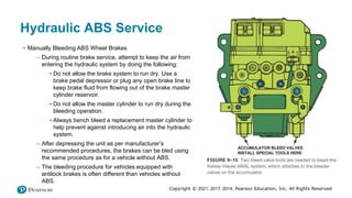 Copyright © 2021, 2017, 2014, Pearson Education, Inc. All Rights Reserved
Hydraulic ABS Service
• Manually Bleeding ABS Wheel Brakes
– During routine brake service, attempt to keep the air from
entering the hydraulic system by doing the following:
▪ Do not allow the brake system to run dry. Use a
brake pedal depressor or plug any open brake line to
keep brake fluid from flowing out of the brake master
cylinder reservoir.
▪ Do not allow the master cylinder to run dry during the
bleeding operation.
▪ Always bench bleed a replacement master cylinder to
help prevent against introducing air into the hydraulic
system.
– After depressing the unit as per manufacturer’s
recommended procedures, the brakes can be bled using
the same procedure as for a vehicle without ABS.
– The bleeding procedure for vehicles equipped with
antilock brakes is often different than vehicles without
ABS.
 