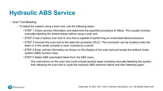 Copyright © 2021, 2017, 2014, Pearson Education, Inc. All Rights Reserved
Hydraulic ABS Service
• Scan Tool Bleeding
– To bleed the system using a scan tool, use the following steps:
▪ STEP 1 Check service information and determine the specified procedure to follow. This usually involves
manually bleeding the wheel brakes before using a scan tool.
▪ STEP 2 Use a factory scan tool or one that is capable of performing an automated bleed procedure.
▪ STEP 3 Connect the scan tool to the data link connector (DLC). This connector can be located under the
dash or in the center console or even covered by a panel.
▪ STEP 4 Enter vehicle information as shown on the display of the scan tool and locate the antilock brake
system (ABS) function area.
▪ STEP 5 Select ABS automated bleed from the ABS menu.
–The instructions on the scan tool could include several steps including manually bleeding the system,
then allowing the scan tool to cycle the hydraulic ABS solenoid valves and then bleeding again.
 
