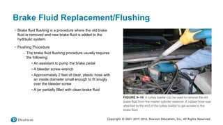 Copyright © 2021, 2017, 2014, Pearson Education, Inc. All Rights Reserved
Brake Fluid Replacement/Flushing
• Brake fluid flushing is a procedure where the old brake
fluid is removed and new brake fluid is added to the
hydraulic system.
• Flushing Procedure
– The brake fluid flushing procedure usually requires
the following:
▪ An assistant to pump the brake pedal
▪ A bleeder screw wrench
▪ Approximately 2 feet of clear, plastic hose with
an inside diameter small enough to fit snugly
over the bleeder screw
▪ A jar partially filled with clean brake fluid
 