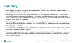 Copyright © 2021, 2017, 2014, Pearson Education, Inc. All Rights Reserved
Summary
• Brake bleeding is removing any trapped air from the hydraulic system. If air is in the brake hydraulic system, the
brake pedal will often feel “spongy.”
• Attempting to loosen a bleeder valve often results in breaking (shearing off) the bleeder valve. Several of these
service procedures can be tried that help prevent the possibility of breaking a bleeder valve. Bleeder valves are
tapered and become wedged in the caliper on the wheel cylinder housing. All of these methods use shock to “break
the taper” and to loosen the stuck valve.
• After bleeding the master cylinder, the combination valve should be bled if equipped. For most rear-wheel-drive
vehicles equipped with a front/rear split system, start the bleeding with the wheel farthest from the master cylinder
and work toward the closest.
• Manual bleeding is the most commonly used method and uses hydraulic pressure created by the master cylinder to
pump fresh fluid through the brake system.
• Vacuum bleeding uses a special suction pump that attaches to the bleeder screw. The pump creates a lowpressure
area at the bleeder screw, which allows atmospheric pressure to force brake fluid through the system when the
bleeder screw is opened.
 