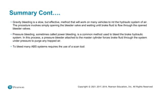 Copyright © 2021, 2017, 2014, Pearson Education, Inc. All Rights Reserved
Summary Cont….
• Gravity bleeding is a slow, but effective, method that will work on many vehicles to rid the hydraulic system of air.
The procedure involves simply opening the bleeder valve and waiting until brake fluid to flow through the opened
bleeder valves.
• Pressure bleeding, sometimes called power bleeding, is a common method used to bleed the brake hydraulic
system. In this process, a pressure bleeder attached to the master cylinder forces brake fluid through the system
under pressure to purge any trapped air.
• To bleed many ABS systems requires the use of a scan tool.
 