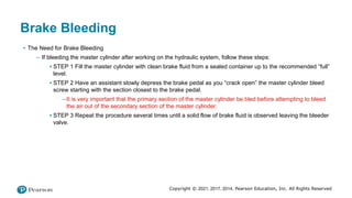 Copyright © 2021, 2017, 2014, Pearson Education, Inc. All Rights Reserved
Brake Bleeding
• The Need for Brake Bleeding
– If bleeding the master cylinder after working on the hydraulic system, follow these steps:
▪ STEP 1 Fill the master cylinder with clean brake fluid from a sealed container up to the recommended “full”
level.
▪ STEP 2 Have an assistant slowly depress the brake pedal as you “crack open” the master cylinder bleed
screw starting with the section closest to the brake pedal.
–It is very important that the primary section of the master cylinder be bled before attempting to bleed
the air out of the secondary section of the master cylinder.
▪ STEP 3 Repeat the procedure several times until a solid flow of brake fluid is observed leaving the bleeder
valve.
 