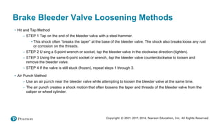 Copyright © 2021, 2017, 2014, Pearson Education, Inc. All Rights Reserved
Brake Bleeder Valve Loosening Methods
• Hit and Tap Method
– STEP 1 Tap on the end of the bleeder valve with a steel hammer.
▪ This shock often “breaks the taper” at the base of the bleeder valve. The shock also breaks loose any rust
or corrosion on the threads.
– STEP 2 U sing a 6-point wrench or socket, tap the bleeder valve in the clockwise direction (tighten).
– STEP 3 Using the same 6-point socket or wrench, tap the bleeder valve counterclockwise to loosen and
remove the bleeder valve.
– STEP 4 If the valve is still stuck (frozen), repeat steps 1 through 3.
• Air Punch Method
– Use an air punch near the bleeder valve while attempting to loosen the bleeder valve at the same time.
– The air punch creates a shock motion that often loosens the taper and threads of the bleeder valve from the
caliper or wheel cylinder.
 