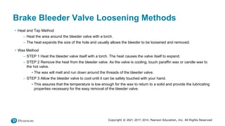 Copyright © 2021, 2017, 2014, Pearson Education, Inc. All Rights Reserved
Brake Bleeder Valve Loosening Methods
• Heat and Tap Method
– Heat the area around the bleeder valve with a torch.
– The heat expands the size of the hole and usually allows the bleeder to be loosened and removed.
• Wax Method
– STEP 1 Heat the bleeder valve itself with a torch. The heat causes the valve itself to expand.
– STEP 2 Remove the heat from the bleeder valve. As the valve is cooling, touch paraffin wax or candle wax to
the hot valve.
▪ The wax will melt and run down around the threads of the bleeder valve.
– STEP 3 Allow the bleeder valve to cool until it can be safely touched with your hand.
▪ This assures that the temperature is low enough for the wax to return to a solid and provide the lubricating
properties necessary for the easy removal of the bleeder valve.
 