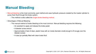 Copyright © 2021, 2017, 2014, Pearson Education, Inc. All Rights Reserved
Manual Bleeding
• Manual bleeding is the most commonly used method and uses hydraulic pressure created by the master cylinder to
pump fresh fluid through the brake system.
– This method is also called the single stroke bleeding method.
• Advantages of Manual Bleeding
– The manual method of brake bleeding is the most common. Manual bleeding requires the following:
▪ An assistant to apply and release the brake pedal
▪ A bleeder screw wrench
▪ Approximately 2 feet of clear, plastic hose with an inside diameter small enough to fit snugly over the
bleeder screws
▪ A clear jar partially filled with clean brake fluid
 