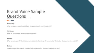 Brand Voice Sample
Questions
Q u e s t i o n s f o r e a c h c o m p o n e n t
Personality
What company / celebrity would you compare yourself most closely with?
Attributes
What do you do best? What could be improved?
Benefits
What sets you apart? What is your contribution to the non-profit community? What value does your service provide?
Culture
How would you describe the culture of your organization? How is it changing (or not)?
 