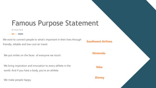 Famous Purpose Statement
U n v e i l e d
We exist to connect people to what’s important in their lives through
friendly, reliable and low-cost air travel.
Southwest Airlines
We put smiles on the faces of everyone we touch.
Nintendo
We bring inspiration and innovation to every athlete in the
world. And if you have a body, you’re an athlete.
Nike
We make people happy.
Disney
 