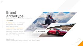 _2
O
|
S
I
G
N
.
O
R
G
Brand
Archetype
M a v e r i c k m o t i v a t i o n : r i s k & m a s t e r y
To challenge what is not working and
liberate others from conventional
ways. These brands are
unconventional and revolutionary.
The Maverik lives to break down
barriers and nothing will stand in
their way. They will carve a new path
from what is not working.
Maverik Brands:
PayPal (Old Money/New Money Campaign), Tesla, Urban Outfitters
MAVERICK
 