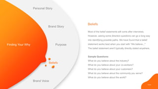 PAGE
Beliefs
Most of the belief statements will come after interviews.
However, asking some direction questions can go a long way
into identifying possible paths. We have found that a belief
statement works best when you start with “We believe..."
The belief statement aren't typically directly stated anywhere.
Sample Questions:
What do you believe about the industry?
What do you believe about your co-workers?
What do you believe about your customers?
What do you believe about the community you serve?
What do you believe about the world?
Beliefs
Finding Your Why
Personal Story
Brand Story
Purpose
Brand Voice
 