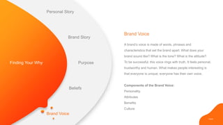 PAGE
Brand Voice
Brand Voice
A brand’s voice is made of words, phrases and
characteristics that set the brand apart. What does your
brand sound like? What is the tone? What is the attitude?
To be successful, this voice rings with truth. It feels personal,
trustworthy and human. What makes people interesting is
that everyone is unique; everyone has their own voice.
Components of the Brand Voice:
Personality
Attributes
Benefits
Culture
Finding Your Why
Personal Story
Brand Story
Purpose
Beliefs
 