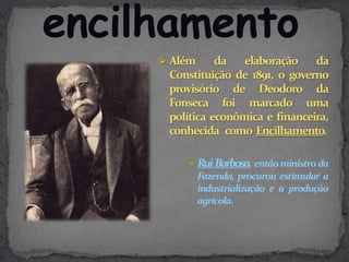  Além     da   elaboração    da
 Constituição de 1891, o governo
 provisório de Deodoro da
 Fonseca foi marcado uma
 política econômica e financeira,
 conhecida como Encilhamento.

     Rui Barbosa, então ministro da
      Fazenda, procurou estimular a
      industrialização e a produção
      agrícola.
 